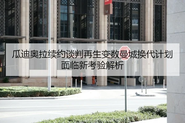 瓜迪奥拉续约谈判再生变数曼城换代计划面临新考验解析