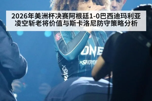 2026年美洲杯决赛阿根廷1-0巴西迪玛利亚凌空斩老将价值与斯卡洛尼防守策略分析