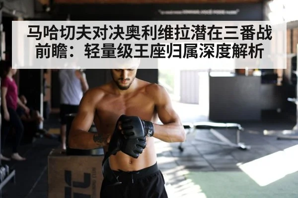 马哈切夫对决奥利维拉潜在三番战前瞻：轻量级王座归属深度解析