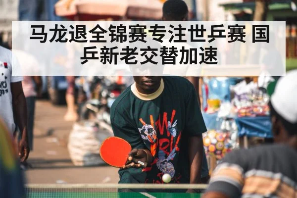 马龙退全锦赛专注世乒赛 国乒新老交替加速