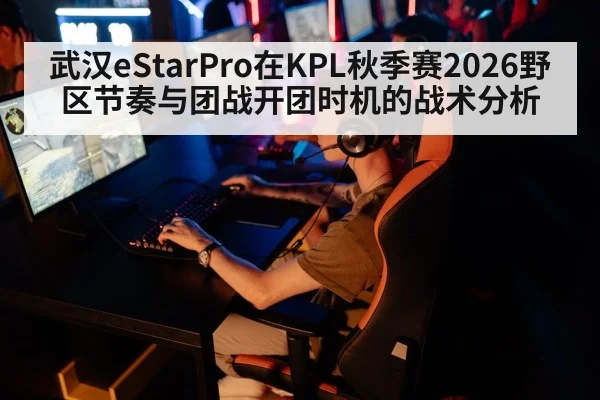 武汉eStarPro在KPL秋季赛2026野区节奏与团战开团时机的战术分析