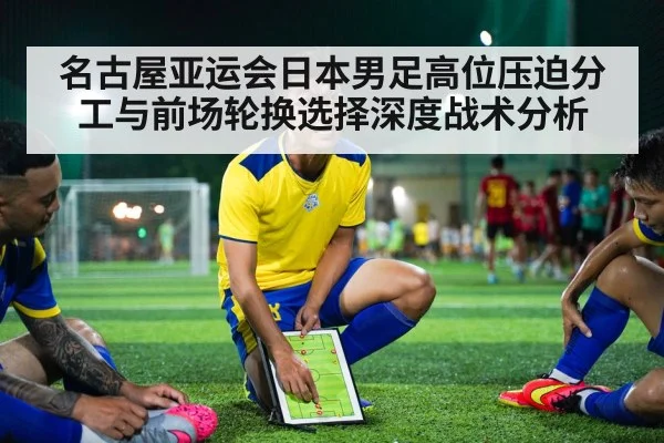 名古屋亚运会日本男足高位压迫分工与前场轮换选择深度战术分析