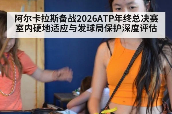 阿尔卡拉斯备战2026ATP年终总决赛 室内硬地适应与发球局保护深度评估