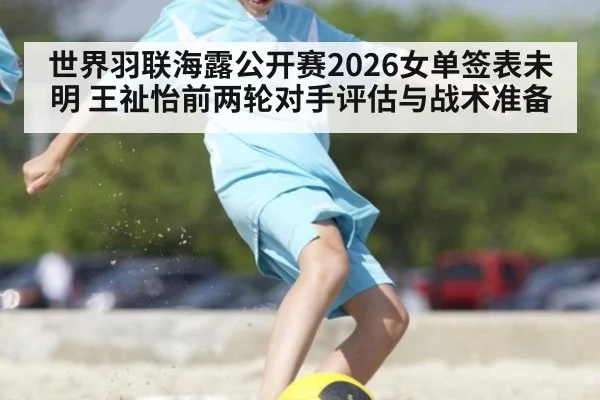 世界羽联海露公开赛2026女单签表未明 王祉怡前两轮对手评估与战术准备